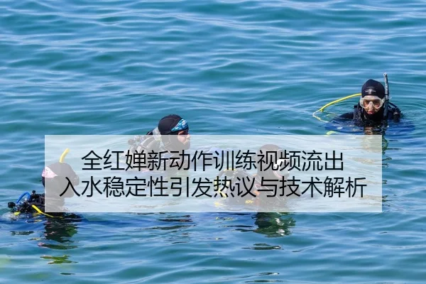 全红婵新动作训练视频流出 入水稳定性引发热议与技术解析