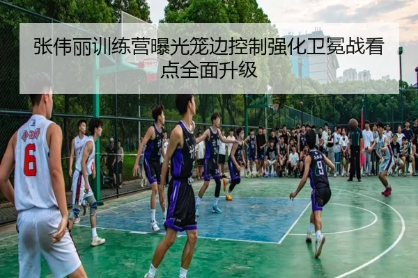 张伟丽训练营曝光笼边控制强化卫冕战看点全面升级