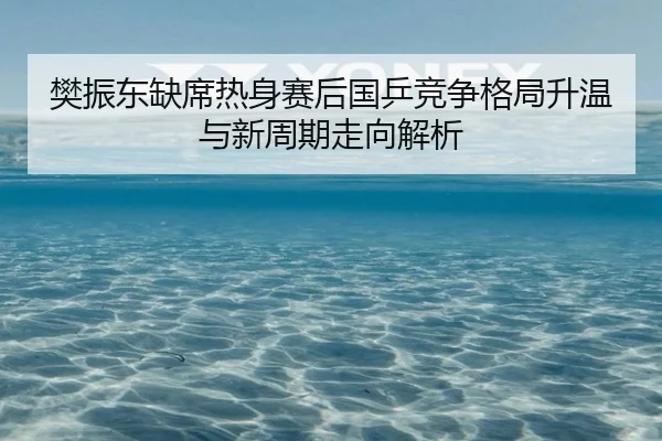 樊振东缺席热身赛后国乒竞争格局升温与新周期走向解析