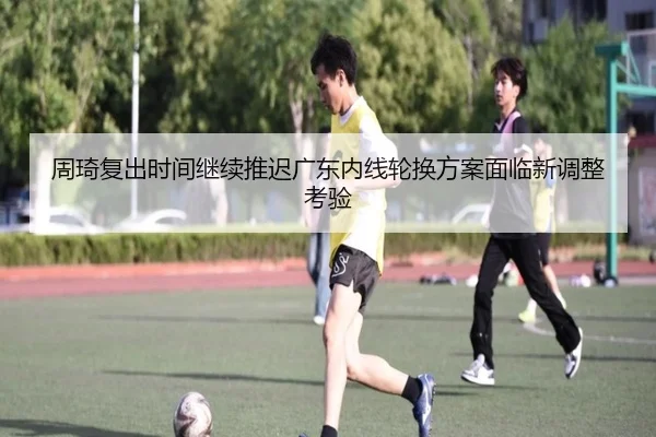 周琦复出时间继续推迟广东内线轮换方案面临新调整考验